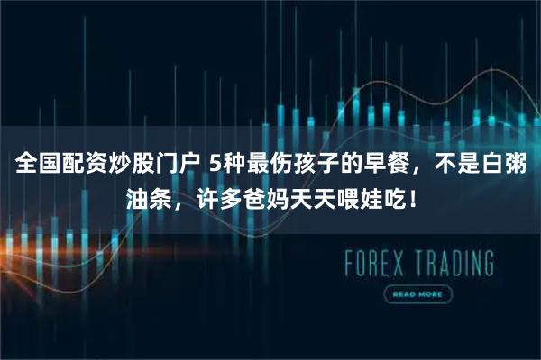 全国配资炒股门户 5种最伤孩子的早餐，不是白粥油条，许多爸妈天天喂娃吃！