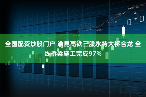 全国配资炒股门户 渝昆高铁三股水特大桥合龙 全线桥梁施工完成97%
