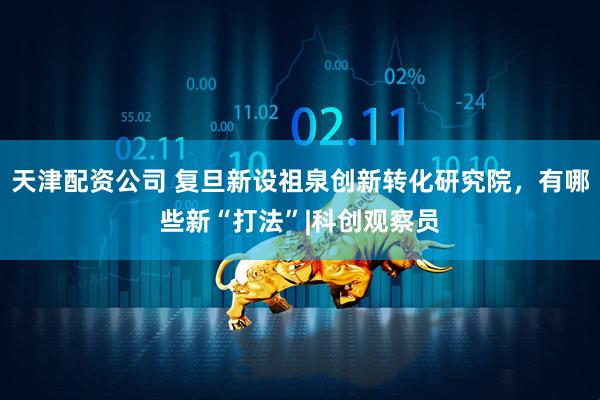 天津配资公司 复旦新设祖泉创新转化研究院，有哪些新“打法”|科创观察员