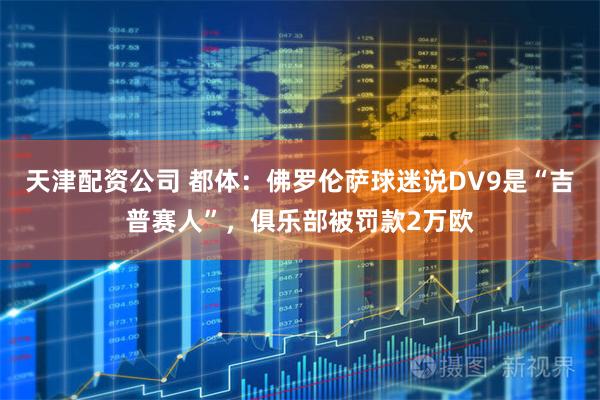 天津配资公司 都体：佛罗伦萨球迷说DV9是“吉普赛人”，俱乐部被罚款2万欧