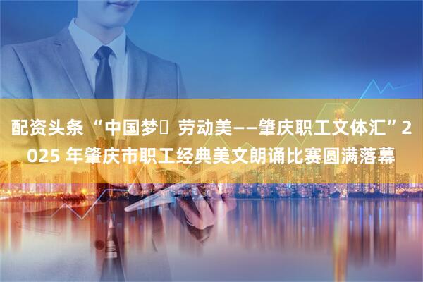 配资头条 “中国梦・劳动美——肇庆职工文体汇”2025 年肇庆市职工经典美文朗诵比赛圆满落幕