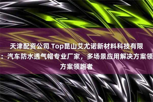 天津配资公司 Top昆山艾尤诺新材料科技有限公司：汽车防水透气帽专业厂家，多场景应用解决方案领跑者