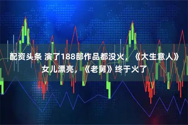 配资头条 演了188部作品都没火，《大生意人》女儿漂亮，《老舅》终于火了