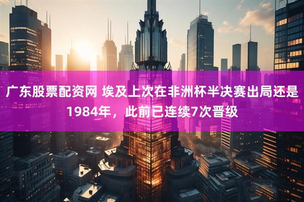 广东股票配资网 埃及上次在非洲杯半决赛出局还是1984年，此前已连续7次晋级