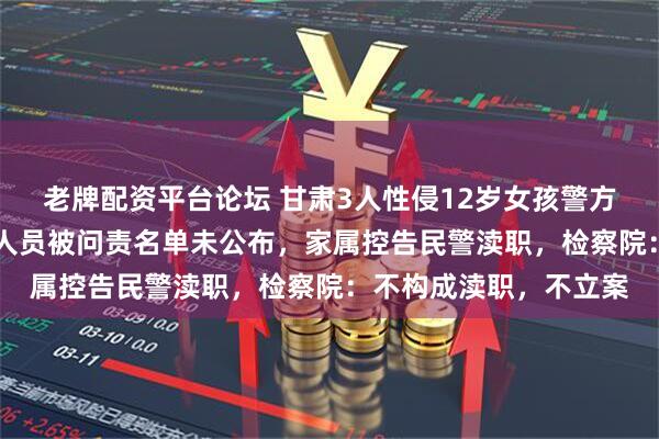 老牌配资平台论坛 甘肃3人性侵12岁女孩警方不予立案，12名公职人员被问责名单未公布，家属控告民警渎职，检察院：不构成渎职，不立案