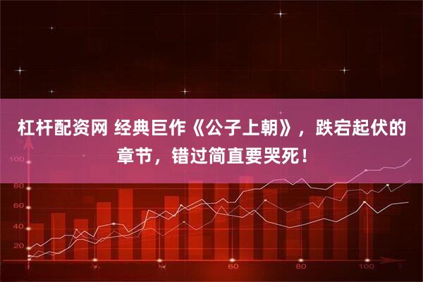 杠杆配资网 经典巨作《公子上朝》，跌宕起伏的章节，错过简直要哭死！