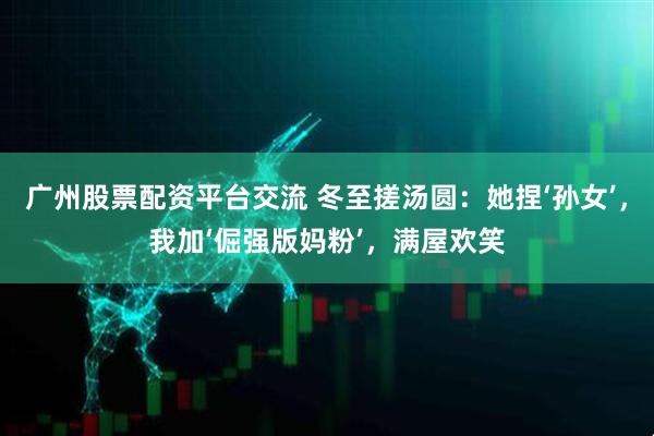 广州股票配资平台交流 冬至搓汤圆：她捏‘孙女’，我加‘倔强版妈粉’，满屋欢笑