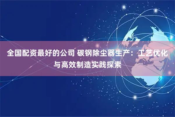 全国配资最好的公司 碳钢除尘器生产：工艺优化与高效制造实践探索