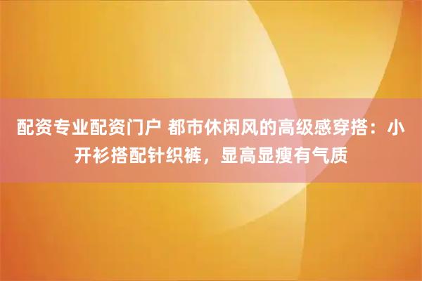 配资专业配资门户 都市休闲风的高级感穿搭：小开衫搭配针织裤，显高显瘦有气质