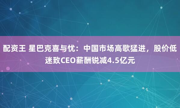 配资王 星巴克喜与忧：中国市场高歌猛进，股价低迷致CEO薪酬锐减4.5亿元