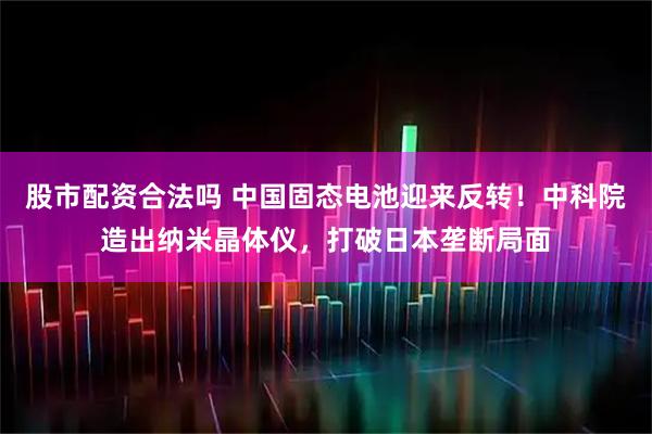 股市配资合法吗 中国固态电池迎来反转！中科院造出纳米晶体仪，打破日本垄断局面