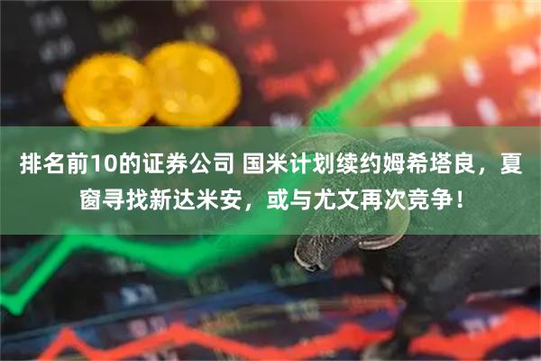 排名前10的证券公司 国米计划续约姆希塔良，夏窗寻找新达米安，或与尤文再次竞争！