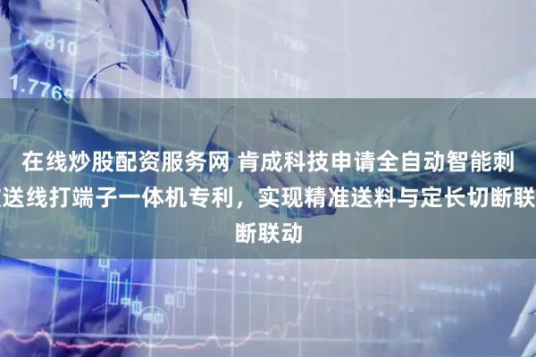 在线炒股配资服务网 肯成科技申请全自动智能刺破送线打端子一体机专利，实现精准送料与定长切断联动