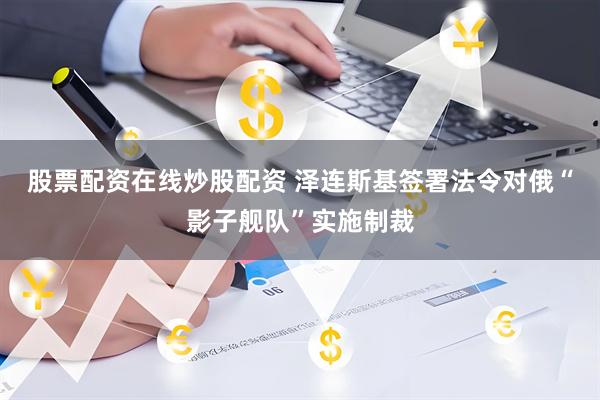 股票配资在线炒股配资 泽连斯基签署法令对俄“影子舰队”实施制裁