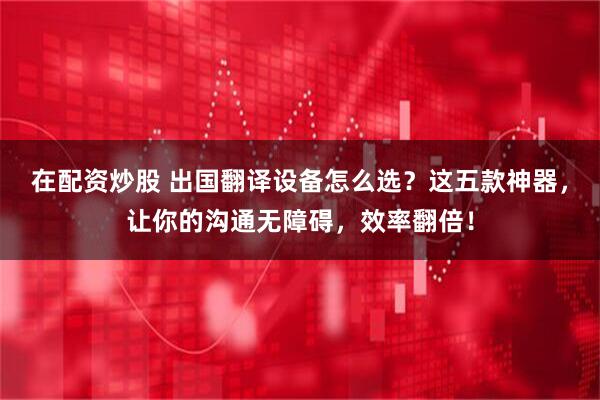在配资炒股 出国翻译设备怎么选？这五款神器，让你的沟通无障碍，效率翻倍！