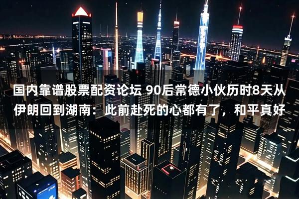 国内靠谱股票配资论坛 90后常德小伙历时8天从伊朗回到湖南：此前赴死的心都有了，和平真好
