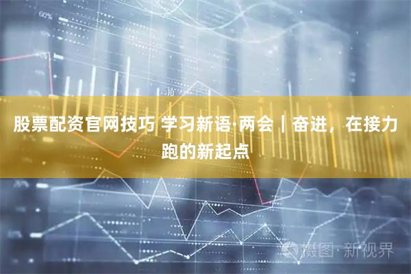 股票配资官网技巧 学习新语·两会｜奋进，在接力跑的新起点