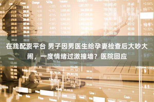 在线配资平台 男子因男医生给孕妻检查后大吵大闹，一度情绪过激撞墙？医院回应