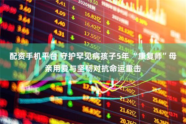 配资手机平台 守护罕见病孩子5年 “康复师”母亲用爱与坚韧对抗命运重击