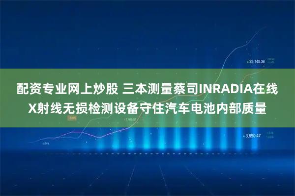 配资专业网上炒股 三本测量蔡司INRADIA在线X射线无损检测设备守住汽车电池内部质量