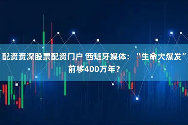 配资资深股票配资门户 西班牙媒体：“生命大爆发”前移400万年？