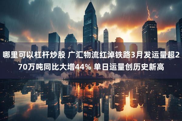 哪里可以杠杆炒股 广汇物流红淖铁路3月发运量超270万吨同比大增44% 单日运量创历史新高