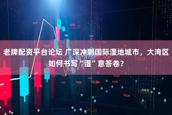 老牌配资平台论坛 广深冲刺国际湿地城市，大湾区如何书写“湿”意答卷？