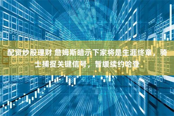 配资炒股理财 詹姆斯暗示下家将是生涯终章，骑士捕捉关键信号，暂缓续约哈登