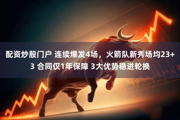 配资炒股门户 连续爆发4场，火箭队新秀场均23+3 合同仅1年保障 3大优势稳进轮换