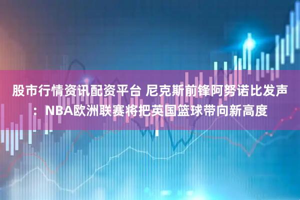 股市行情资讯配资平台 尼克斯前锋阿努诺比发声：NBA欧洲联赛将把英国篮球带向新高度