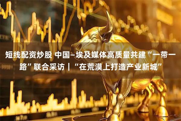 短线配资炒股 中国—埃及媒体高质量共建“一带一路”联合采访|“在荒漠上打造产业新城”