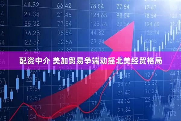 配资中介 美加贸易争端动摇北美经贸格局